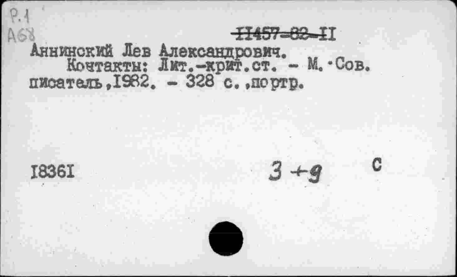 ﻿9.4
Ш	11457^82-П
Аннинский Лев Александрович. „ п Контакты: Лит.-Крит.ст. - М. ’Сов. писатель,1962. - 328 с.»портр.
18361
3-^-9 с